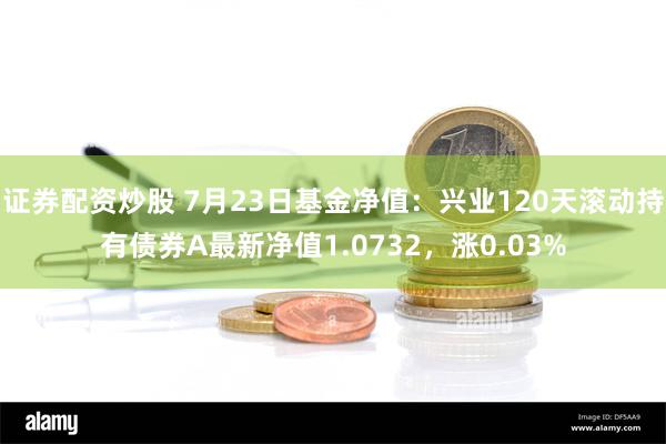 证券配资炒股 7月23日基金净值：兴业120天滚动持有债券A最新净值1.0732，涨0.03%