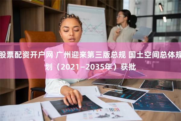 股票配资开户网 广州迎来第三版总规 国土空间总体规划（2021—2035年）获批