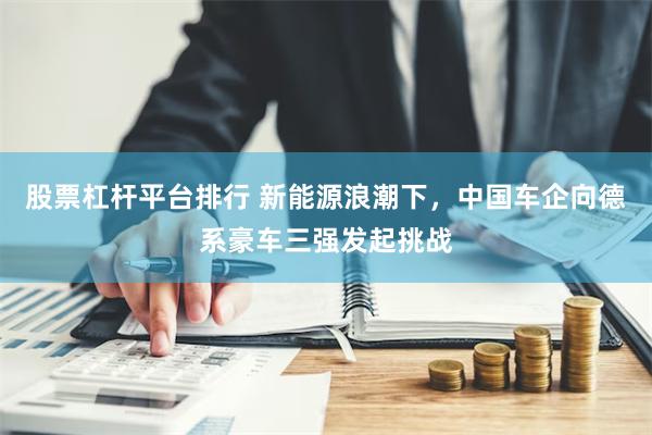 股票杠杆平台排行 新能源浪潮下，中国车企向德系豪车三强发起挑战