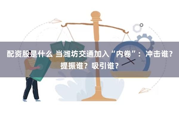 配资股是什么 当潍坊交通加入“内卷”：冲击谁？提振谁？吸引谁？