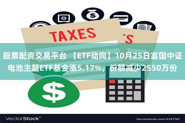 股票配资交易平台 【ETF动向】10月25日富国中证电池主题ETF基金涨5.17%，份额减少2550万份