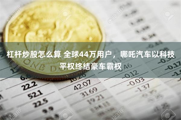 杠杆炒股怎么算 全球44万用户，哪吒汽车以科技平权终结豪车霸权