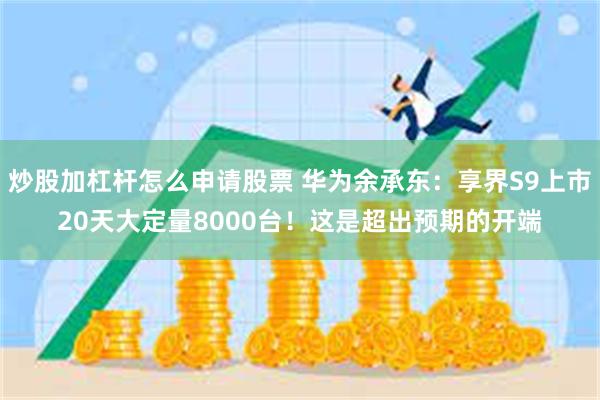 炒股加杠杆怎么申请股票 华为余承东：享界S9上市20天大定量8000台！这是超出预期的开端