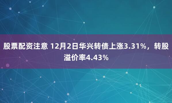 股票配资注意 12月2日华兴转债上涨3.31%，转股溢价率4.43%