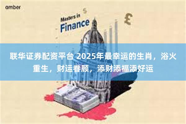 联华证券配资平台 2025年最幸运的生肖，浴火重生，财运眷顾，添财添福添好运