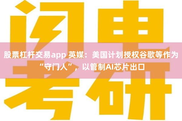 股票杠杆交易app 英媒：美国计划授权谷歌等作为“守门人”，以管制AI芯片出口