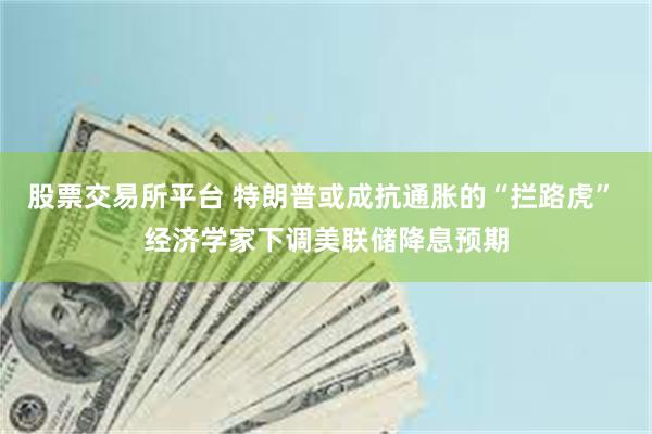 股票交易所平台 特朗普或成抗通胀的“拦路虎” 经济学家下调美联储降息预期