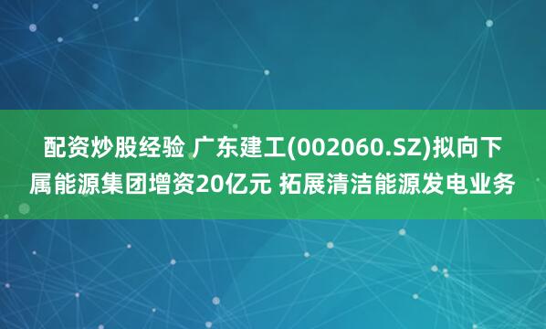 配资炒股经验 广东建工(002060.SZ)拟向下属能源集团增资20亿元 拓展清洁能源发电业务