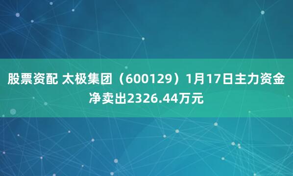 股票资配 太极集团（600129）1月17日主力资金净卖出2326.44万元