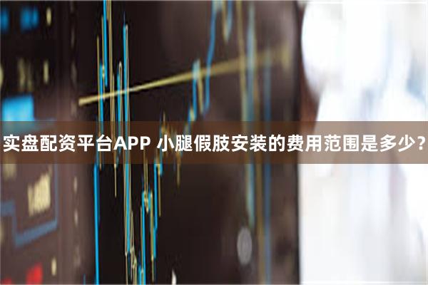 实盘配资平台APP 小腿假肢安装的费用范围是多少？