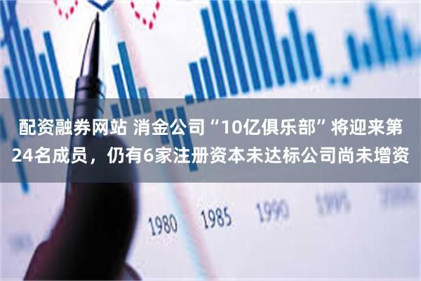 配资融券网站 消金公司“10亿俱乐部”将迎来第24名成员，仍有6家注册资本未达标公司尚未增资