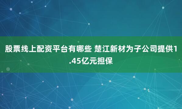 股票线上配资平台有哪些 楚江新材为子公司提供1.45亿元担保