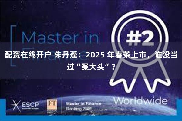 配资在线开户 朱丹蓬：2025 年春茶上市，谁没当过“冤大头”？