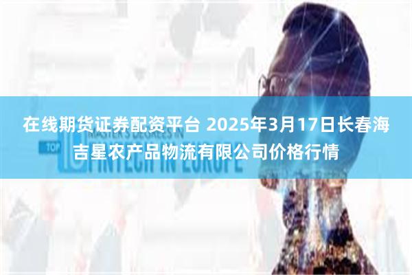 在线期货证券配资平台 2025年3月17日长春海吉星农产品物流有限公司价格行情