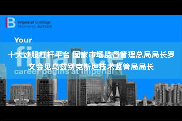 十大炒股杠杆平台 国家市场监督管理总局局长罗文会见乌兹别克斯坦技术监管局局长